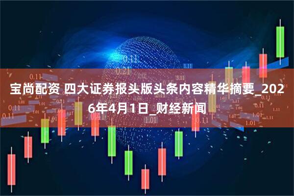 宝尚配资 四大证券报头版头条内容精华摘要_2026年4月1日_财经新闻
