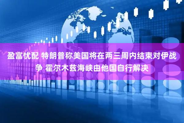 盈富忧配 特朗普称美国将在两三周内结束对伊战争 霍尔木兹海峡由他国自行解决