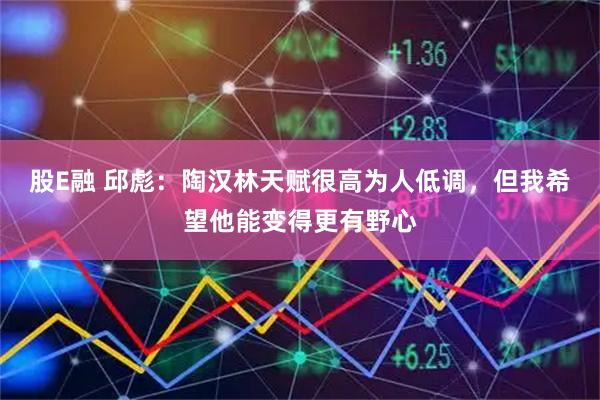 股E融 邱彪：陶汉林天赋很高为人低调，但我希望他能变得更有野心