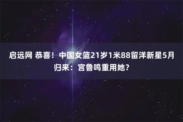 启远网 恭喜！中国女篮21岁1米88留洋新星5月归来：宫鲁鸣重用她？