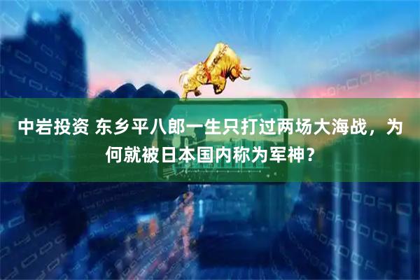 中岩投资 东乡平八郎一生只打过两场大海战，为何就被日本国内称为军神？