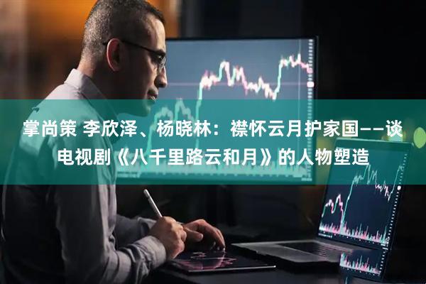 掌尚策 李欣泽、杨晓林：襟怀云月护家国——谈电视剧《八千里路云和月》的人物塑造