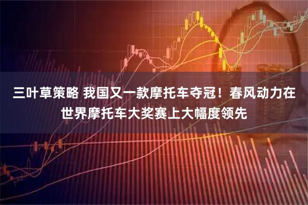 三叶草策略 我国又一款摩托车夺冠！春风动力在世界摩托车大奖赛上大幅度领先
