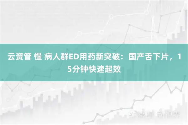 云资管 慢 病人群ED用药新突破：国产舌下片，15分钟快速起效