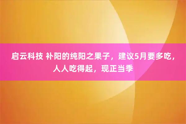 启云科技 补阳的纯阳之果子，建议5月要多吃，人人吃得起，现正当季