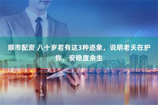 顺市配资 八十岁若有这3种迹象，说明老天在护你，安稳度余生