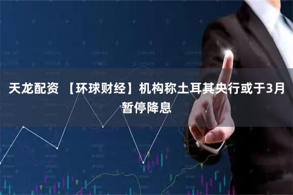 天龙配资 【环球财经】机构称土耳其央行或于3月暂停降息
