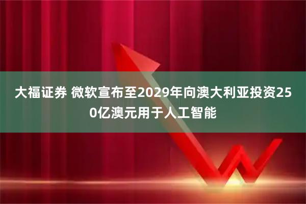 大福证券 微软宣布至2029年向澳大利亚投资250亿澳元用于人工智能