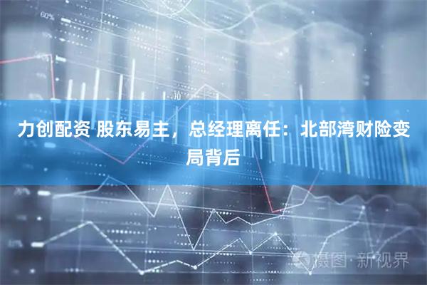 力创配资 股东易主，总经理离任：北部湾财险变局背后