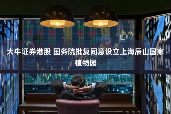 大牛证券港股 国务院批复同意设立上海辰山国家植物园